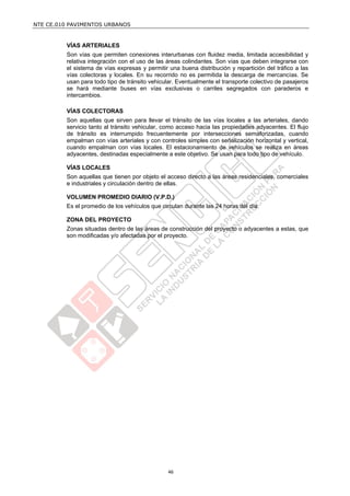 NTE CE.010 PAVIMENTOS URBANOS


         VÍAS ARTERIALES
         Son vías que permiten conexiones interurbanas con fluidez media, limitada accesibilidad y
         relativa integración con el uso de las áreas colindantes. Son vías que deben integrarse con
         el sistema de vías expresas y permitir una buena distribución y repartición del tráfico a las
         vías colectoras y locales. En su recorrido no es permitida la descarga de mercancías. Se
         usan para todo tipo de tránsito vehicular. Eventualmente el transporte colectivo de pasajeros
         se hará mediante buses en vías exclusivas o carriles segregados con paraderos e
         intercambios.

         VÍAS COLECTORAS
         Son aquellas que sirven para llevar el tránsito de las vías locales a las arteriales, dando
         servicio tanto al tránsito vehicular, como acceso hacia las propiedades adyacentes. El flujo
         de tránsito es interrumpido frecuentemente por intersecciones semaforizadas, cuando
         empalman con vías arteriales y con controles simples con señalización horizontal y vertical,
         cuando empalman con vías locales. El estacionamiento de vehículos se realiza en áreas
         adyacentes, destinadas especialmente a este objetivo. Se usan para todo tipo de vehículo.

         VÍAS LOCALES
         Son aquellas que tienen por objeto el acceso directo a las áreas residenciales, comerciales
         e industriales y circulación dentro de ellas.

         VOLUMEN PROMEDIO DIARIO (V.P.D.)
         Es el promedio de los vehículos que circulan durante las 24 horas del día.

         ZONA DEL PROYECTO
         Zonas situadas dentro de las áreas de construcción del proyecto o adyacentes a estas, que
         son modificadas y/o afectadas por el proyecto.




                                                46
 