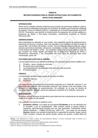 NTE CE.010 PAVIMENTOS URBANOS


                                                                 ANEXO B
                       MÉTODO SUGERIDO PARA EL DISEÑO ESTRUCTURAL DE PAVIMENTOS
                                                    ASFÁLTICOS URBANOS2


                INTRODUCCIÓN
                Dentro de los múltiples métodos existentes para el diseño de pavimentos asfálticos urbanos,
                se encuentra la metodología propuesta por el Instituto de Asfalto para Pavimentos Asfálticos
                de Espesor–Total (ver Glosario) (IS-91)3, modificada por el Comité Especializado de la NTE
                CE.010 Pavimentos, para permitir la transformación de espesores de concreto asfálticos a
                espesores de Bases y Sub–bases Granulares, manteniendo constante el Número
                Estructural (SN).

                GENERALIDADES
                Esta metodología es aplicable en vías locales, vías colectoras, playas de estacionamiento,
                estaciones de servicio y accesos. Para vías arteriales y vías expresas se debe consultar el
                manual MS-1 del Instituto del Asfalto o similar. Para condiciones excepcionales de carga o
                tránsito (pavimentos industriales, almacenes y terminales), se debe consultar el manual MS-
                23 del Instituto del Asfalto o similar. Se consideran condiciones excepcionales de carga las
                que exceden los límites legales permisibles por el Reglamento Nacional de Pesos y
                Dimensiones Vehiculares, o las transmitidas por otros tipos de vehículos tales como
                montacargas, grúas, etc.

                FACTORES QUE AFECTAN AL DISEÑO
                Los principales factores que afectan el diseño de una estructura de pavimento asfáltico son:
                A.     El tráfico – peso y número de vehículos
                B.     El soporte de la sub-rasante
                C.     Las propiedades de los materiales en la estructura del pavimento
                D.     El medioambiente

                TRÁFICO
                La metodología de diseño está basada en dos tipos de tráfico:
                (1)    Vehículos ligeros y
                (2)    Camiones.

                Los espesores de pavimentos para automóviles mostrados en la Tabla B2, columna A, son
                adecuados para soportar a los eventuales camiones4 que ingresan a las vías locales, a los
                accesos y a las playas de estacionamiento. Sin embargo, en el caso de tránsito de
                camiones pesados5, deberán usarse los espesores mostrados en la Tabla B3, columna B.

                SUB-RASANTE
                Se deberá efectuar ensayos de laboratorio para determinar las características de soporte de
                carga de los suelos de sub-rasante.

                Los suelos de sub-rasante se clasifican como:
                1.     Excelente a Bueno. Los suelos de sub-rasante Excelentes no se ven afectados por
                       la humedad o por el congelamiento. Ellos incluyen arenas o gravas limpias y
                       angulosas, particularmente aquellas que son bien graduadas. Propiedades típicas:
                       Módulo Resiliente  170MPa (25,000 psi), CBR ≥17%. Los suelos de sub-rasante
                       Buenos retienen una cantidad sustancial de su capacidad de soportar cargas cuando
                       están húmedos. Incluyen las arenas limpias, arenas con gravas y suelos libres de

2
    NOTA: Esta publicación se refiere a playas de estacionamiento abiertas y accesos construidos sobre el terreno, no a
    pavimentaciones sobre cubiertas de estructuras.
3
  Basado en Information Series Nº 91 (IS-91) del Asphalt Institute. Quinta edición.
4
  Vehículos tipo C2 del Reglamento Nacional de Vehículos.
5
  Todos los vehículos con peso bruto mayor que C2 del Reglamento Nacional Vehículos.


                                                            48
 