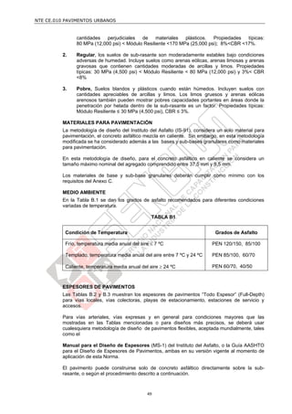 NTE CE.010 PAVIMENTOS URBANOS


               cantidades   perjudiciales  de     materiales  plásticos.  Propiedades  típicas:
               80 MPa (12,000 psi) < Módulo Resiliente <170 MPa (25,000 psi); 8%<CBR <17%.

         2.    Regular, los suelos de sub-rasante son moderadamente estables bajo condiciones
               adversas de humedad. Incluye suelos como arenas eólicas, arenas limosas y arenas
               gravosas que contienen cantidades moderadas de arcillas y limos. Propiedades
               típicas: 30 MPa (4,500 psi) < Módulo Resiliente < 80 MPa (12,000 psi) y 3%< CBR
               <8%

         3.    Pobre, Suelos blandos y plásticos cuando están húmedos. Incluyen suelos con
               cantidades apreciables de arcillas y limos. Los limos gruesos y arenas eólicas
               arenosos también pueden mostrar pobres capacidades portantes en áreas donde la
               penetración por helada dentro de la sub-rasante es un factor. Propiedades típicas:
               Módulo Resiliente ≤ 30 MPa (4,500 psi), CBR ≤ 3%.

         MATERIALES PARA PAVIMENTACIÓN
         La metodología de diseño del Instituto del Asfalto (IS-91), considera un solo material para
         pavimentación, el concreto asfáltico mezcla en caliente. Sin embargo, en esta metodología
         modificada se ha considerado además a las bases y sub-bases granulares como materiales
         para pavimentación.

         En esta metodología de diseño, para el concreto asfáltico en caliente se considera un
         tamaño máximo nominal del agregado comprendido entre 37,5 mm y 9,5 mm.

         Los materiales de base y sub-base granulares deberán cumplir como mínimo con los
         requisitos del Anexo C.

         MEDIO AMBIENTE
         En la Tabla B.1 se dan los grados de asfalto recomendados para diferentes condiciones
         variadas de temperatura.

                                                 TABLA B1


          Condición de Temperatura                                           Grados de Asfalto

          Frío, temperatura media anual del aire  7 ºC                     PEN 120/150, 85/100

          Templado, temperatura media anual del aire entre 7 ºC y 24 ºC     PEN 85/100, 60/70

          Caliente, temperatura media anual del aire  24 ºC                PEN 60/70, 40/50



         ESPESORES DE PAVIMENTOS
         Las Tablas B.2 y B.3 muestran los espesores de pavimentos “Todo Espesor” (Full-Depth)
         para vías locales, vías colectoras, playas de estacionamiento, estaciones de servicio y
         accesos.

         Para vías arteriales, vías expresas y en general para condiciones mayores que las
         mostradas en las Tablas mencionadas o para diseños más precisos, se deberá usar
         cualesquiera metodología de diseño de pavimentos flexibles, aceptada mundialmente, tales
         como el

         Manual para el Diseño de Espesores (MS-1) del Instituto del Asfalto, o la Guía AASHTO
         para el Diseño de Espesores de Pavimentos, ambas en su versión vigente al momento de
         aplicación de esta Norma.

         El pavimento puede construirse solo de concreto asfáltico directamente sobre la sub-
         rasante, o según el procedimiento descrito a continuación.



                                               49
 