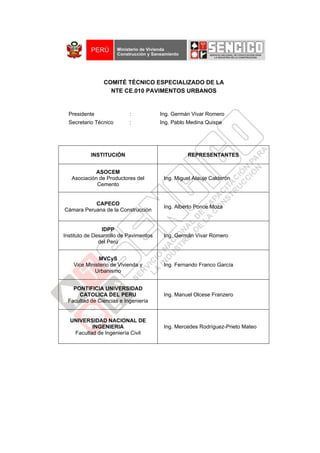 COMITÉ TÉCNICO ESPECIALIZADO DE LA
                  NTE CE.010 PAVIMENTOS URBANOS


  Presidente               :            Ing. Germán Vivar Romero
  Secretario Técnico       :            Ing. Pablo Medina Quispe




           INSTITUCIÓN                            REPRESENTANTES


             ASOCEM
   Asociación de Productores del         Ing. Miguel Atauje Calderón
             Cemento


           CAPECO
                                         Ing. Alberto Ponce Moza
Cámara Peruana de la Construcción


                IDPP
Instituto de Desarrollo de Pavimentos    Ing. Germán Vivar Romero
               del Perú


              MVCyS
    Vice Ministerio de Vivienda y        Ing. Fernando Franco García
             Urbanismo


   PONTIFICIA UNIVERSIDAD
     CATOLICA DEL PERU                   Ing. Manuel Olcese Franzero
 Facultad de Ciencias e Ingeniería


  UNIVERSIDAD NACIONAL DE
          INGENIERIA                     Ing. Mercedes Rodríguez-Prieto Mateo
   Facultad de Ingeniería Civil
 