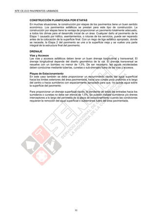 NTE CE.010 PAVIMENTOS URBANOS


         CONSTRUCCIÓN PLANIFICADA POR ETAPAS
         En muchas situaciones, la construcción por etapas de los pavimentos tiene un buen sentido
         económico. Los pavimentos asfálticos se prestan para este tipo de construcción. La
         construcción por etapas tiene la ventaja de proporcionar un pavimento totalmente adecuado,
         a todos los climas para el desarrollo inicial de un área. Cualquier daño al pavimento de la
         Etapa 1 causado por tráfico, asentamientos, o roturas de los servicios, puede ser reparado
         antes de la colocación de la superficie final. Con un riego de liga asfáltico apropiado, donde
         se necesite, la Etapa 2 del pavimento se une a la superficie vieja y se vuelve una parte
         integral de la estructura final del pavimento.

         DRENAJE
         Vías y Accesos
         Las vías y accesos asfálticos deben tener un buen drenaje longitudinal y transversal. El
         drenaje longitudinal depende del diseño geométrico de la vía. El drenaje transversal se
         resuelve con un bombeo no menor de 1,5%. De ser necesario, las aguas recolectadas
         deben conducirse mediante tuberías, cunetas o sub-drenajes fuera de las vías y accesos.

         Playas de Estacionamiento
         En este caso también se debe proporcionar un escurrimiento rápido del agua superficial
         hacia los límites exteriores del área pavimentada, hacia una cuneta poco profunda a lo largo
         del centro o hacia sumideros con espaciamiento apropiado para que no quede agua sobre
         la superficie del pavimento.

         Para proporcionar un drenaje superficial rápido, la pendiente de todas las entradas hacia los
         sumideros o cunetas no debe ser menos de 1,5%. Se pueden instalar sumideros y/o drenes
         interceptores a lo largo del perímetro de la playa de estacionamiento cuando las condiciones
         requieran la remoción del agua superficial o subterránea fuera del área pavimentada.




                                                52
 