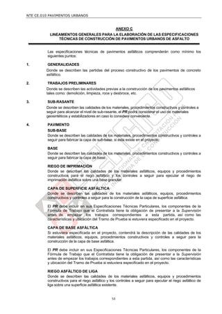 NTE CE.010 PAVIMENTOS URBANOS


                                                       ANEXO C
           LINEAMIENTOS GENERALES PARA LA ELABORACIÓN DE LAS ESPECIFICACIONES
               TÉCNICAS DE CONSTRUCCIÓN DE PAVIMENTOS URBANOS DE ASFALTO


         Las especificaciones técnicas de pavimentos asfálticos comprenderán como mínimo los
         siguientes puntos:

1.       GENERALIDADES
         Donde se describen las partidas del proceso constructivo de los pavimentos de concreto
         asfáltico.

2.       TRABAJOS PRELIMINARES
         Donde se describen las actividades previas a la construcción de los pavimentos asfálticos
         tales como: demolición, limpieza, roce y desbroce, etc.

3.       SUB-RASANTE
         Donde se describen las calidades de los materiales, procedimientos constructivos y controles a
         seguir para alcanzar el nivel de sub-rasante, el PR podrá considerar el uso de materiales
         geosintéticos y estabilizadores en caso lo considere conveniente.

4.       PAVIMENTO
         SUB-BASE
         Donde se describen las calidades de los materiales, procedimientos constructivos y controles a
         seguir para fabricar la capa de sub-base, si esta existe en el proyecto.

         BASE
         Donde se describen las calidades de los materiales, procedimientos constructivos y controles a
         seguir para fabricar la capa de base.

         RIEGO DE IMPRIMACIÓN
         Donde se describen las calidades de los materiales asfálticos, equipos y procedimientos
         constructivos para el riego asfáltico y los controles a seguir para ejecutar el riego de
         imprimación asfáltica sobre una base granular.

         CAPA DE SUPERFICIE ASFÁLTICA
         Donde se describen las calidades de los materiales asfálticos, equipos, procedimientos
         constructivos y controles a seguir para la construcción de la capa de superficie asfáltica.

         El PR debe incluir en sus Especificaciones Técnicas Particulares, los componentes de la
         Fórmula de Trabajo que el Contratista tiene la obligación de presentar a la Supervisión
         antes de empezar los trabajos correspondientes a esta partida, así como las
         características y ubicación del Tramo de Prueba si estuviera especificado en el proyecto.

         CAPA DE BASE ASFÁLTICA
         Si estuviera especificada en el proyecto, contendrá la descripción de las calidades de los
         materiales asfálticos, equipos, procedimientos constructivos y controles a seguir para la
         construcción de la capa de base asfáltica.

         El PR debe incluir en sus Especificaciones Técnicas Particulares, los componentes de la
         Fórmula de Trabajo que el Contratista tiene la obligación de presentar a la Supervisión
         antes de empezar los trabajos correspondientes a esta partida, así como las características
         y ubicación del Tramo de Prueba si estuviera especificado en el proyecto.

         RIEGO ASFÁLTICO DE LIGA
         Donde se describen las calidades de los materiales asfálticos, equipos y procedimientos
         constructivos para el riego asfáltico y los controles a seguir para ejecutar el riego asfáltico de
         liga sobre una superficie asfáltica existente.


                                                  53
 