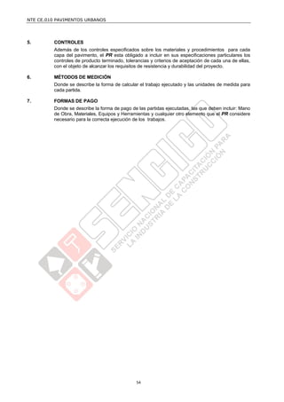 NTE CE.010 PAVIMENTOS URBANOS




5.       CONTROLES
         Además de los controles especificados sobre los materiales y procedimientos para cada
         capa del pavimento, el PR esta obligado a incluir en sus especificaciones particulares los
         controles de producto terminado, tolerancias y criterios de aceptación de cada una de ellas,
         con el objeto de alcanzar los requisitos de resistencia y durabilidad del proyecto.

6.       MÉTODOS DE MEDICIÓN
         Donde se describe la forma de calcular el trabajo ejecutado y las unidades de medida para
         cada partida.

7.       FORMAS DE PAGO
         Donde se describe la forma de pago de las partidas ejecutadas, las que deben incluir: Mano
         de Obra, Materiales, Equipos y Herramientas y cualquier otro elemento que el PR considere
         necesario para la correcta ejecución de los trabajos.




                                               54
 
