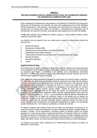NTE CE.010 PAVIMENTOS URBANOS


                                                  ANEXO D.
          MÉTODO SUGERIDO PARA EL DISEÑO ESTRUCTURAL DE PAVIMENTOS URBANOS
                         DE CONCRETO DE CEMENTO PORTLAND


         Esta metodología es referencial y esta basada en la publicación IS108.02P de la Asociación
         Americana de Pavimentos de Concreto. En otras tres publicaciones de la PCA (Portland
         Cement Association), Sub-rasantes y Sub-bases para Pavimentos de Concreto; Diseño y
         Construcción de Juntas para Calles de Concreto; y Especificaciones Sugeridas para la
         Construcción de Calles de Concreto, se presentan estos aspectos con mucho más detalle.

         El PR podrá emplear otros métodos de diseño, siempre y cuando utilice la última versión
         vigente en su país de origen.

         Los factores que se deberán tomar en cuenta para el diseño de pavimentos urbanos de
         concreto son:

         1.    Diseño Estructural
         2.    Resistencia a Flexión (MR)
         3.    Resistencia de la Sub-rasante o sub-base (Módulo K)
         4.    Clasificación de las Calles Urbanas
         5.    Trafico Diario Promedio de Camiones (ADTT) y distribuciones de Cargas
         6.    Período de Diseño
         7.    Sardineles Integrales
         8.    Juntas

         DISEÑO ESTRUCTURAL
         El procedimiento de diseño contenido en este Anexo utiliza el método y las teorías descritas
         en la publicación de la Portland Cement Association, Diseño de Espesores de Pavimentos
         de Concreto para Calles y Carreteras y en software para computadoras personales
         PCAPAV(1). El PR podrá utilizar cualquier otra metodología racional, siempre que sea la
         última versión vigente en su país de origen.

         Este método de diseño determina el espesor de pavimentos de concreto simple y reforzado.
         Por definición, los pavimentos de concreto simple se construyen sin ningún tipo de refuerzo
         de acero y sin pasajuntas (dowels) de acero en las juntas de control. Las juntas de control
         normalmente están espaciadas a intervalos de 4,60 m o menos (ver Tabla D5), con la
         transferencia de carga dada por la trabazón de agregados. Los pavimentos de concreto
         simple sometidos a tráfico pesado, pueden utilizar dowels de acero para lograr una
         transferencia de carga adicional en las juntas de control. Los pavimentos de concreto
         reforzado con mallas o fibras metálicas, tienen mayores espaciamientos entre juntas de
         control – hasta un máximo de 9,0 m – con el refuerzo de malla de alambre colocado entre
         juntas de control, con el objeto de mantener unidas a las grietas que se espera se
         desarrollen. Debido a que tiene mayores espaciamientos que los pavimentos de concreto
         simple, los pavimentos de concreto reforzado siempre requieren dowels de acero en las
         juntas de control para proporcionar una adecuada transferencia de carga. Los pavimentos
         pueden diseñarse con o sin bermas o sardineles y cunetas de concreto

         El método considera dos criterios límite para el diseño de pavimentos. El primero es un
         criterio de erosión, donde los pavimentos con altos volúmenes de tráfico muestran fallas por
         bombeo y erosión de la sub-rasante o sub-base, debido al elevado número de cargas
         pesadas en o cerca de las juntas o bordes del pavimento. El segundo criterio es el criterio
         de fatiga por flexión del pavimento. Esta falla ocurre donde las cargas repetidas producen
         esfuerzos de pandeo en el pavimento, resultando eventualmente en el agrietamiento por
         fatiga. Este último criterio, es el que controla el diseño de pavimentos en esta metodología.

         Los factores que tienen mayor influencia en la determinación del espesor de diseño se
         describen a continuación.



                                                55
 