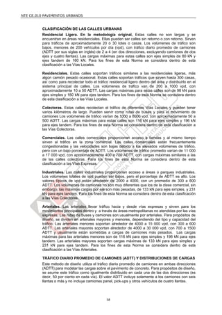 NTE CE.010 PAVIMENTOS URBANOS


         CLASIFICACIÓN DE LAS CALLES URBANAS
         Residencial Ligera. En la metodología original, Estas calles no son largas y se
         encuentran en áreas residenciales. Ellas pueden ser calles sin retorno o con retorno. Sirven
         para tráficos de aproximadamente 20 ó 30 lotes o casas. Los volúmenes de tráfico son
         bajos, menores de 200 vehículos por día (vpd), con tráfico diario promedio de camiones
         (ADTT por sus siglas en inglés) de 2 a 4 (en dos direcciones, excluyendo camiones de dos
         ejes y cuatro llantas). Las cargas máximas para estas calles son ejes simples de 80 kN y
         ejes tandem de 160 kN. Para los fines de esta Norma se considera dentro de esta
         clasificación a las Vías Locales.

         Residenciales. Estas calles soportan tráficos similares a las residenciales ligeras, más
         algún camión pesado ocasional. Estas calles soportan tráficos que sirven hasta 300 casas,
         así como para recolectar todo el tráfico residencial ligero dentro del área y distribuirlo en el
         sistema principal de calles. Los volúmenes de tráfico van de 200 a 1000 vpd, con
         aproximadamente 10 a 50 ADTT. Las cargas máximas para estas calles son de 98 kN para
         ejes simples y 160 kN para ejes tandem. Para los fines de esta Norma se considera dentro
         de esta clasificación a las Vías Locales.

         Colectoras. Estas calles recolectan el tráfico de diferentes Vías Locales y pueden tener
         varios kilómetros de largo. Pueden servir como rutas de buses y para el movimiento de
         camiones Los volúmenes de tráfico varían de 1000 a 8000 vpd, con aproximadamente 50 a
         500 ADTT. Las cargas máximas para estas calles son 116 kN para ejes simples y 196 kN
         para ejes tandem. Para los fines de esta Norma se considera dentro de esta clasificación a
         las Vías Colectoras.

         Comerciales. Las calles comerciales proporcionan acceso a tiendas y al mismo tiempo
         sirven al tráfico en la zona comercial. Las calles comerciales están frecuentemente
         congestionadas y las velocidades son bajas debido a los elevados volúmenes de tráfico,
         pero con un bajo porcentaje de ADTT. Los volúmenes de tráfico promedio varían de 11 000
         a 17 000 vpd, con aproximadamente 400 a 700 ADTT, con cargas máximas similares a las
         de las calles colectoras. Para los fines de esta Norma se considera dentro de esta
         clasificación a las Vías Expresas.

         Industriales. Las calles industriales proporcionan acceso a áreas o parques industriales.
         Los volúmenes totales de vpd pueden ser bajos, pero el porcentaje de ADTT es alto. Los
         valores típicos de vpd están alrededor de 2000 a 4000, con un promedio de 300 a 800
         ADTT. Los volúmenes de camiones no son muy diferentes que los de la clase comercial, sin
         embargo, las máximas cargas por eje son más pesadas, de 133 kN para ejes simples, y 231
         kN para ejes tandem. Para los fines de esta Norma se considera dentro de esta clasificación
         a las Vías Colectoras.

         Arteriales. Las arteriales llevar tráfico hacia y desde vías expresas y sirven para los
         movimientos principales dentro y a través de áreas metropolitanas no atendidas por las vías
         expresas. Las rutas de buses y camiones son usualmente por arteriales. Para propósitos de
         diseño, se dividen en arteriales mayores y menores, dependiendo del tipo y capacidad del
         tráfico. Las arteriales menores soportan alrededor de 4000 a 15 000 vpd, con 300 a 600
         ADTT. Las arteriales mayores soportan alrededor de 4000 a 30 000 vpd, con 700 a 1500
         ADTT y usualmente están sometidas a cargas de camiones más pesados. Las cargas
         máximas para las arteriales menores son de 116 kN para ejes simples y 196 kN para ejes
         tandem. Las arteriales mayores soportan cargas máximas de 133 kN para ejes simples y
         231 kN para ejes tandem. Para los fines de esta Norma se considera dentro de esta
         clasificación a las Vías Arteriales.

         TRÁFICO DIARIO PROMEDIO DE CAMIONES (ADTT) Y DISTRIBUCIONES DE CARGAS
         Este método de diseño utiliza el tráfico diario promedio de camiones en ambas direcciones
         (ADTT) para modelar las cargas sobre el pavimento de concreto. Para propósitos de diseño,
         se asume este tráfico como igualmente distribuido en cada una de las dos direcciones (es
         decir, 50 por ciento en cada vía). El valor ADTT incluye solamente a los camiones con seis
         llantas o más y no incluye camiones panel, pick-ups y otros vehículos de cuatro llantas.



                                                 58
 