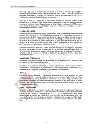 NTE CE.010 PAVIMENTOS URBANOS


         Las cargas por ejes de camiones se distribuyen en el método original según el tipo de
         clasificación de carreteras, en las categorías descritas en la Tabla D.2. Para el caso de vías
         Arteriales, Colectoras y Expresas, el PR deberá realizar su propio estudio de tráfico y
         modificar los espesores de diseño según corresponda.

         Dado que el valor ADTT representa el tráfico diario promedio de camiones en toda la vida
         del pavimento, el diseñador debe ajustar el valor presente del ADTT para anticipar cualquier
         crecimiento futuro del tráfico. Se puede usar la Tabla D3 para multiplicar el ADTT presente
         por un factor de proyección apropiado para llegar a un tráfico diario promedio de camiones
         estimado en el periodo de diseño.

         PERÍODO DE DISEÑO
         El período de diseño es la vida teórica del pavimento antes que requiera una rehabilitación
         mayor o una reconstrucción. No representa necesariamente la vida real del pavimento, la
         cual puede ser de lejos mayor que la de diseño, o más corta debido a incrementos no
         previstos en el tráfico. Las tablas de diseño de esta metodología asumen una vida de diseño
         de 30 años. Para períodos de diseño diferentes a 30 años, se puede ajustar el ADTT. Por
         ejemplo, si se desea un período de diseño de 20 años en lugar de 30 años, el valor del
         ADTT estimado se multiplica por un factor de 20/30.

         Las tablas de diseño que se dan a continuación han incorporado las categorías apropiadas
         de cargas por eje y los factores de seguridad (SF por sus siglas en inglés) de la carga. Los
         SF se aplican a las cargas por eje para compensar sobrecargas no previstas de camiones y
         variaciones de la construcción normal en materiales y espesores de capas para cada
         categoría de tráfico.

         SARDINELES INTEGRALES
         Un sardinel integral se construye con el pavimento en una sola operación – haciendo todos
         los trabajos de concreto simultáneamente.

         Cuando se usan sardineles integrales, se reducen los esfuerzos y deflexiones en el borde
         del pavimento, incrementando de esta manera la capacidad estructural del pavimento, o de
         manera inversa, permitiendo una reducción en el espesor del pavimento.

         JUNTAS
         Las juntas deben diseñarse y construirse cuidadosamente para asegurar un buen
         comportamiento. Con excepción de las juntas de construcción, las cuales dividen el trabajo
         de pavimentación en tramos de espesor consistente con el equipo de pavimentación, las
         juntas en los pavimentos de concreto se usan para mantener los esfuerzos dentro de límites
         seguros y para prevenir la formación de grietas irregulares. Al final de este Anexo ver
         detalles típicos de juntas.

         Juntas Longitudinales
         Las juntas longitudinales se instalan para controlar al agrietamiento longitudinal. Pueden ser
         de construcción o de contracción. Su espaciamiento usualmente se hace coincidir con las
         marcas de los carriles – a intervalos de 2,4 a 3,7 m. El espaciamiento entre juntas
         longitudinales no deberá ser mayor de 4,0 m, a menos que la experiencia local haya
         demostrado que los pavimentos se comportarán satisfactoriamente. La profundidad de las
         juntas longitudinales deberá ser de un cuarto a un tercio del espesor del pavimento (D/4 –
         D/3).




                                                59
 