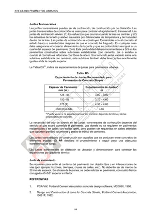 NTE CE.010 PAVIMENTOS URBANOS




         Juntas Transversales
         Las juntas transversales pueden ser de contracción, de construcción y/o de dilatación. Las
         juntas transversales de contracción se usan para controlar el agrietamiento transversal. Las
         juntas de contracción alivian: (1) los esfuerzos que ocurren cuando la losa se contrae; y (2)
         los esfuerzos de torsión y alabeo causados por diferenciales de temperatura y de humedad
         dentro de la losa. Las juntas de contracción se construyen formándolas con el concreto al
         estado fresco o aserrándolas después de que el concreto ha fraguado. En cualquier caso
         debe asegurarse el correcto alineamiento de la junta y que su profundidad sea igual a un
         cuarto del espesor del pavimento (D/4). Esta profundidad deberá incrementarse a D/3 en los
         pavimentos construidos sobre sub-bases estabilizadas (con cemento, cal o asfalto) o
         cuando el concreto es reforzado con fibras de acero. Si el concreto se ha vaciado sobre una
         sub-base estabilizada con cemento, esta sub-base también debe tener juntas exactamente
         iguales al de la carpeta superior.

         La Tabla D5(2), indica los espaciamientos de juntas para pavimentos urbanos.

                                                        Tabla D5.
                                Espaciamiento de Juntas Recomendado para
                                     Pavimentos de Concreto Simple

                          Espesor de Pavimento                Espaciamiento de Juntas*
                                mm (in.)                                m
                                     125 (5)                           3,00 – 3,80
                                     150 (6)                           3,70 – 4,60
                                     175 (7)                           4,30 – 4,60
                                 200 (8) o más                             4,60
                       * Puede variar si la experiencia local así lo indica; depende del clima y de las
                       propiedades del concreto.

         La necesidad del uso de dowels en las juntas transversales de contracción depende del
         servicio al que estará sometido el pavimento. Los dowels no se requieren en pavimentos
         residenciales o en calles con tráfico ligero, pero pueden ser requeridos en calles arteriales
         que soportan grandes volúmenes y pesos de tráfico de camiones.

         Las juntas transversales de construcción son aquellas que se producen entre concretos de
         diferentes edades. El PR detallara el procedimiento a seguir para una adecuada
         transferencia de carga.

         Las juntas transversales de dilatación se ubicarán y dimensionaran para controlar las
         expansiones por gradiente térmico

         Junta de aislamiento
         Se requieren para evitar el contacto del pavimento con objetos fijos o en intersecciones de
         vías (por ejemplo: buzones, drenajes, cruces de calles, etc.). No deberán ser de menos de
         20 mm de espesor. En el caso de buzones, se debe reforzar el pavimento, con cuatro fierros
         corrugados Ø=5/8” superior e inferior.

         REFERENCIAS

         1.    PCAPAV, Portland Cement Association concrete design software, MC003X, 1990.

         2.    Design and Construction of Joins for Concrete Streets, Portland Cement Association,
               IS061P, 1992.




                                                   64
 