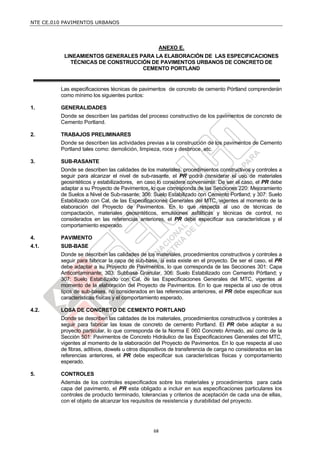 NTE CE.010 PAVIMENTOS URBANOS




                                                   ANEXO E.
           LINEAMIENTOS GENERALES PARA LA ELABORACIÓN DE LAS ESPECIFICACIONES
             TÉCNICAS DE CONSTRUCCIÓN DE PAVIMENTOS URBANOS DE CONCRETO DE
                                   CEMENTO PORTLAND


         Las especificaciones técnicas de pavimentos de concreto de cemento Pórtland comprenderán
         como mínimo los siguientes puntos:

1.       GENERALIDADES
         Donde se describen las partidas del proceso constructivo de los pavimentos de concreto de
         Cemento Portland.

2.       TRABAJOS PRELIMINARES
         Donde se describen las actividades previas a la construcción de los pavimentos de Cemento
         Portland tales como: demolición, limpieza, roce y desbroce, etc.

3.       SUB-RASANTE
         Donde se describen las calidades de los materiales, procedimientos constructivos y controles a
         seguir para alcanzar el nivel de sub-rasante, el PR podrá considerar el uso de materiales
         geosintéticos y estabilizadores, en caso lo considere conveniente. De ser el caso, el PR debe
         adaptar a su Proyecto de Pavimentos, lo que corresponda de las Secciones 220: Mejoramiento
         de Suelos a Nivel de Sub-rasante; 306: Suelo Estabilizado con Cemento Portland; y 307: Suelo
         Estabilizado con Cal, de las Especificaciones Generales del MTC, vigentes al momento de la
         elaboración del Proyecto de Pavimentos. En lo que respecta al uso de técnicas de
         compactación, materiales geosintéticos, emulsiones asfálticas y técnicas de control, no
         considerados en las referencias anteriores, el PR debe especificar sus características y el
         comportamiento esperado.

4.       PAVIMENTO
4.1.     SUB-BASE
         Donde se describen las calidades de los materiales, procedimientos constructivos y controles a
         seguir para fabricar la capa de sub-base, si esta existe en el proyecto. De ser el caso, el PR
         debe adaptar a su Proyecto de Pavimentos, lo que corresponda de las Secciones 301: Capa
         Anticontaminante; 303: Subbase Granular, 306: Suelo Estabilizado con Cemento Pórtland; y
         307: Suelo Estabilizado con Cal, de las Especificaciones Generales del MTC, vigentes al
         momento de la elaboración del Proyecto de Pavimentos. En lo que respecta al uso de otros
         tipos de sub-bases, no considerados en las referencias anteriores, el PR debe especificar sus
         características físicas y el comportamiento esperado.

4.2.     LOSA DE CONCRETO DE CEMENTO PORTLAND
         Donde se describen las calidades de los materiales, procedimientos constructivos y controles a
         seguir para fabricar las losas de concreto de cemento Portland. El PR debe adaptar a su
         proyecto particular, lo que corresponda de la Norma E 060 Concreto Armado, así como de la
         Sección 501: Pavimentos de Concreto Hidráulico de las Especificaciones Generales del MTC,
         vigentes al momento de la elaboración del Proyecto de Pavimentos. En lo que respecta al uso
         de fibras, aditivos, dowels u otros dispositivos de transferencia de carga no considerados en las
         referencias anteriores, el PR debe especificar sus características físicas y comportamiento
         esperado.

5.       CONTROLES
         Además de los controles especificados sobre los materiales y procedimientos para cada
         capa del pavimento, el PR esta obligado a incluir en sus especificaciones particulares los
         controles de producto terminado, tolerancias y criterios de aceptación de cada una de ellas,
         con el objeto de alcanzar los requisitos de resistencia y durabilidad del proyecto.




                                                 68
 