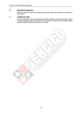 NTE CE.010 PAVIMENTOS URBANOS


6.       MÉTODOS DE MEDICIÓN
         Donde se describe la forma de calcular el trabajo ejecutado y las unidades de medida para
         cada partida.

7.       FORMAS DE PAGO
         Donde se describe la forma de pago de las partidas ejecutadas, las que deben incluir: Mano
         de Obra, Materiales, Equipos y Herramientas y cualquier otro elemento que el PR considere
         necesario para la correcta ejecución de los trabajos.




                                              69
 