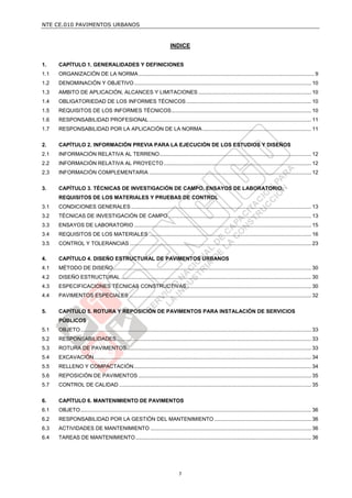NTE CE.010 PAVIMENTOS URBANOS


                                                                            INDICE


1.    CAPÍTULO 1. GENERALIDADES Y DEFINICIONES
1.1   ORGANIZACIÓN DE LA NORMA ...................................................................................................................... 9
1.2   DENOMINACIÓN Y OBJETIVO ....................................................................................................................... 10
1.3   AMBITO DE APLICACIÓN, ALCANCES Y LIMITACIONES ............................................................................ 10
1.4   OBLIGATORIEDAD DE LOS INFORMES TÉCNICOS .................................................................................... 10
1.5   REQUISITOS DE LOS INFORMES TÉCNICOS .............................................................................................. 10
1.6   RESPONSABILIDAD PROFESIONAL ............................................................................................................. 11
1.7   RESPONSABILIDAD POR LA APLICACIÓN DE LA NORMA ......................................................................... 11

2.    CAPÍTULO 2. INFORMACIÓN PREVIA PARA LA EJECUCIÓN DE LOS ESTUDIOS Y DISEÑOS
2.1   INFORMACIÓN RELATIVA AL TERRENO ...................................................................................................... 12
2.2   INFORMACIÓN RELATIVA AL PROYECTO ................................................................................................... 12
2.3   INFORMACIÓN COMPLEMENTARIA ............................................................................................................. 12


3.    CAPÍTULO 3. TÉCNICAS DE INVESTIGACIÓN DE CAMPO, ENSAYOS DE LABORATORIO,
      REQUISITOS DE LOS MATERIALES Y PRUEBAS DE CONTROL
3.1   CONDICIONES GENERALES ......................................................................................................................... 13
3.2   TÉCNICAS DE INVESTIGACIÓN DE CAMPO ................................................................................................ 13
3.3   ENSAYOS DE LABORATORIO ....................................................................................................................... 15
3.4   REQUISITOS DE LOS MATERIALES ............................................................................................................. 16
3.5   CONTROL Y TOLERANCIAS .......................................................................................................................... 23

4.    CAPÍTULO 4. DISEÑO ESTRUCTURAL DE PAVIMENTOS URBANOS
4.1   MÉTODO DE DISEÑO ..................................................................................................................................... 30
4.2   DISEÑO ESTRUCTURAL ................................................................................................................................ 30
4.3   ESPECIFICACIONES TÉCNICAS CONSTRUCTIVAS.................................................................................... 30
4.4   PAVIMENTOS ESPECIALES .......................................................................................................................... 32


5.    CAPÍTULO 5. ROTURA Y REPOSICIÓN DE PAVIMENTOS PARA INSTALACIÓN DE SERVICIOS
      PÚBLICOS
5.1   OBJETO ........................................................................................................................................................... 33
5.2   RESPONSABILIDADES ................................................................................................................................... 33
5.3   ROTURA DE PAVIMENTOS ............................................................................................................................ 33
5.4   EXCAVACIÓN .................................................................................................................................................. 34
5.5   RELLENO Y COMPACTACIÓN ....................................................................................................................... 34
5.6   REPOSICIÓN DE PAVIMENTOS .................................................................................................................... 35
5.7   CONTROL DE CALIDAD ................................................................................................................................. 35


6.    CAPÍTULO 6. MANTENIMIENTO DE PAVIMENTOS
6.1   OBJETO ........................................................................................................................................................... 36
6.2   RESPONSABILIDAD POR LA GESTIÓN DEL MANTENIMIENTO ................................................................. 36
6.3   ACTIVIDADES DE MANTENIMIENTO ............................................................................................................ 36
6.4   TAREAS DE MANTENIMIENTO ...................................................................................................................... 36




                                                                                  7
 