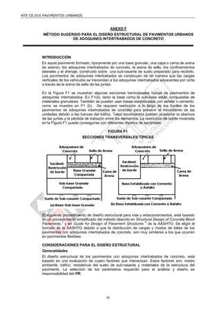 NTE CE.010 PAVIMENTOS URBANOS


                                                    ANEXO F
          MÉTODO SUGERIDO PARA EL DISEÑO ESTRUCTURAL DE PAVIMENTOS URBANOS
                      DE ADOQUINES INTERTRABADOS DE CONCRETO



         INTRODUCCIÓN
         Es aquel pavimento formado, típicamente por una base granular, una capa o cama de arena
         de asiento, los adoquines intertrabados de concreto, la arena de sello, los confinamientos
         laterales y el drenaje, construido sobre una sub-rasante de suelo preparado para recibirlo.
         Los pavimentos de adoquines intertrabados se construyen de tal manera que las cargas
         verticales de los vehículos se transmitan a los adoquines intertrabados adyacentes por corte
         a través de la arena de sello de las juntas.

         En la Figura F1 se muestran algunas secciones transversales típicas de pavimentos de
         adoquines intertrabados. En F1(a), tanto la base como la sub-base están compuestas de
         materiales granulares. También se pueden usar bases estabilizadas con asfalto o cemento,
         como se muestra en F1 (b). Se requiere restricción a lo largo de los bordes de los
         pavimentos de adoquines intertrabados de concreto para prevenir el movimiento de las
         unidades debido a las fuerzas del tráfico. Tales movimientos pueden ocasionar la abertura
         de las juntas y la pérdida de trabazón entre los elementos. La restricción de borde mostrada
         en la Figura F1 puede conseguirse con diferentes diseños de sardineles.

                                                FIGURA F1
                                 SECCIONES TRANSVERSALES TÍPICAS




         El siguiente procedimiento de diseño estructural para vías y estacionamientos, está basado
         en un procedimiento simplificado del método descrito en Structural Design of Concrete Block
         Pavements.1 y en Guide for Design of Pavement Structures 2 de la AASHTO. Se eligió el
         formato de la AASHTO debido a que la distribución de cargas y modos de fallas de los
         pavimentos con adoquines intertrabados de concreto, son muy similares a los que ocurren
         en pavimentos flexibles.

         CONSIDERACIONES PARA EL DISEÑO ESTRUCTURAL
         Generalidades
         El diseño estructural de los pavimentos con adoquines intertrabados de concreto, está
         basado en una evaluación de cuatro factores que interactúan. Estos factores son: medio
         ambiente, tráfico, resistencia del suelo de sub-rasante y materiales de la estructura del
         pavimento. La selección de los parámetros requerido para el análisis y diseño es
         responsabilidad del PR.




                                               70
 