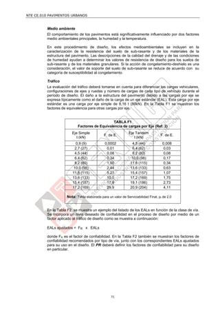NTE CE.010 PAVIMENTOS URBANOS


         Medio ambiente
         El comportamiento de los pavimentos está significativamente influenciado por dos factores
         medio ambientales principales, la humedad y la temperatura.

         En este procedimiento de diseño, los efectos medioambientales se incluyen en la
         caracterización de la resistencia del suelo de sub-rasante y de los materiales de la
         estructura del pavimento. Las descripciones de la calidad del drenaje y de las condiciones
         de humedad ayudan a determinar los valores de resistencia de diseño para los suelos de
         sub-rasante y de los materiales granulares. Si la acción de congelamiento-deshielo es una
         consideración, el valor de soporte del suelo de sub-rasante se reduce de acuerdo con su
         categoría de susceptibilidad al congelamiento.

         Tráfico
         La evaluación del tráfico deberá tomarse en cuenta para diferenciar las cargas vehiculares,
         configuraciones de ejes y ruedas y número de cargas de cada tipo de vehículo durante el
         período de diseño. El daño a la estructura del pavimento debido a las cargas por eje se
         expresa típicamente como el daño de la carga de un eje estándar (EAL). Esta carga por eje
         estándar es una carga por eje simple de 8,16 t (80kN). En la Tabla F1 se muestran los
         factores de equivalencia para otras cargas por eje.


                                               TABLA F1
                           Factores de Equivalencia de cargas por Eje (Ref. 2)
                       Eje Simple                            Eje Tandem
                                             F. de E.                              F. de E.
                          t (kN)                                t (kN)
                          0,9 (9)            0,0002             4,5 (44)            0,008
                         2,7 (27)             0,01              6,4 (62)             0,03
                         4,5 (44)             0,08              8,2 (80)             0,08
                         6,4 (62)             0,34             10,0 (98)             0,17
                         8,2 (80)             1,00             11,8 (115)            0,34
                         10,0 (98)            2,44             13,6 (133)            0,63
                        11,8 (115)            5,21             15,4 (157)            1,07
                        13,6 (133)            10,0             17,2 (169)            1,75
                        15,4 (157)            17,9             19,1 (186)            2,73
                        17,2 (169)            29,9             20,9 (204)            4,11

                    Nota: Tabla elaborada para un valor de Serviciabilidad Final, pt de 2,0


         En la Tabla F2 se muestra un ejemplo del listado de los EALs en función de la clase de vía.
         Se incorpora un nivel deseado de confiabilidad en el proceso de diseño por medio de un
         factor aplicado al tráfico de diseño como se muestra a continuación:

         EALs ajustados = FR x EALs

         donde FR es el factor de confiabilidad. En la Tabla F2 también se muestran los factores de
         confiabilidad recomendados por tipo de vía, junto con los correspondientes EALs ajustados
         para su uso en el diseño. El PR deberá definir los factores de confiabilidad para su diseño
         en particular.




                                                 71
 