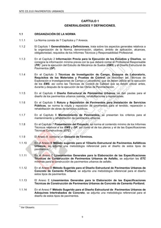 NTE CE.010 PAVIMENTOS URBANOS



                                                      CAPÍTULO 1
                                        GENERALIDADES Y DEFINICIONES.

1.1             ORGANIZACIÓN DE LA NORMA

1.1.1           La Norma consta de 7 Capítulos y 7 Anexos.

1.1.2           El Capítulo 1 Generalidades y Definiciones, trata sobre los aspectos generales relativos a
                la organización de la Norma, denominación, objetivo, ámbito de aplicación, alcances,
                obligatoriedad, requisitos de los Informes Técnicos y Responsabilidad Profesional.

1.1.3           En el Capítulo 2 Información Previa para la Ejecución de los Estudios y Diseños, se
                consigna la información mínima previa con la que deberá contar el Profesional Responsable
                (PR)1 para la ejecución del Estudio de Mecánica de Suelos (EMS) y el Diseño Estructural de
                Pavimentos (DP).

1.1.4           En el Capítulo 3 Técnicas de Investigación de Campo, Ensayos de Laboratorio,
                Requisitos de los Materiales y Pruebas de Control, se describen las Técnicas de
                Exploración e Investigaciones de Campo y Laboratorio, que se deben utilizar en la ejecución
                de los EMS, así como las Técnicas de Control de Calidad que se deben utilizar antes,
                durante y después de la ejecución de las Obras de Pavimentación.

1.1.5           En el Capítulo 4 Diseño Estructural de Pavimentos Urbanos, se dan pautas para el
                diseño de los pavimentos urbanos nuevos, rehabilitaciones y reposiciones.

1.1.6           En el Capítulo 5 Rotura y Reposición de Pavimentos para Instalación de Servicios
                Públicos, se norma la rotura y reposición de pavimentos para el tendido, reparación o
                rehabilitación de obras de servicios públicos.

1.1.7           En el Capítulo 6 Mantenimiento de Pavimentos, se presentan los criterios para el
                mantenimiento y rehabilitación de pavimentos urbanos.

1.1.8           En el Capítulo 7 Presentación del Proyecto, se norma el contenido mínimo de los Informes
                Técnicos relativos a los EMS y DP, así como el de los planos y el de las Especificaciones
                Técnicas Constructivas (ETC).

1.1.9           El Anexo A contiene un Glosario de Términos.

1.1.10          En el Anexo B Método sugerido para el 1Diseño Estructural de Pavimentos Asfálticos
                Urbanos, se adjunta una metodología referencial para el diseño de estos tipos de
                pavimentos.

1.1.11          En el Anexo C Lineamientos Generales para la Elaboración de las Especificaciones
                Técnicas de Construcción de Pavimentos Urbanos de Asfalto, se adjuntan las ETC
                mínimas para la construcción de pavimentos urbanos de asfalto.

1.1.12          En el Anexo D Método Sugerido para el Diseño Estructural de Pavimentos Urbanos de
                Concreto de Cemento Portland, se adjunta una metodología referencial para el diseño
                estos tipos de pavimentos.

1.1.13          El Anexo E Lineamientos Generales para la Elaboración de las Especificaciones
                Técnicas de Construcción de Pavimentos Urbanos de Concreto de Cemento Portland.

1.1.14          En el Anexo F Método Sugerido para el Diseño Estructural de Pavimentos Urbanos de
                Adoquines Intertrabados de Concreto, se adjunta una metodología referencial para el
                diseño de estos tipos de pavimentos.


1
    Ver Glosario.


                                                      9
 