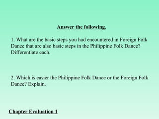 Answer the following. 1. What are the basic steps you had encountered in Foreign Folk Dance that are also basic steps in the Philippine Folk Dance? Differentiate each.        2. Which is easier the Philippine Folk Dance or the Foreign Folk Dance? Explain. Chapter Evaluation 1 