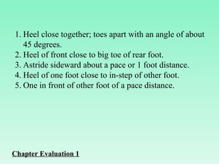 Heel close together; toes apart with an angle of about 45 degrees. Heel of front close to big toe of rear foot. Astride sideward about a pace or 1 foot distance. Heel of one foot close to in-step of other foot. One in front of other foot of a pace distance. Chapter Evaluation 1 