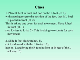 1. Place R heel in front and hop on the L foot (ct. 1),  with a spring reverse the position of the feet, that is L heel is placed in front (ct. 2). This is taking one count for each movement. Place R heel in front (ct. 1), step R close to L (ct. 2). This is taking two counts for each movement.   2. Slide R foot sideward (ct. 1),  cut R sideward with the L foot (ct. 2),  hop on  L and bring the R foot in front or in rear of the L ankle (ct. 3).  Clues 