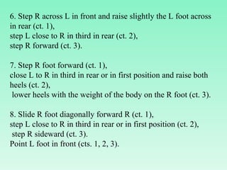 6. Step R across L in front and raise slightly the L foot across in rear (ct. 1),  step L close to R in third in rear (ct. 2),  step R forward (ct. 3).    7. Step R foot forward (ct. 1),  close L to R in third in rear or in first position and raise both heels (ct. 2), lower heels with the weight of the body on the R foot (ct. 3).    8. Slide R foot diagonally forward R (ct. 1),  step L close to R in third in rear or in first position (ct. 2), step R sideward (ct. 3).  Point L foot in front (cts. 1, 2, 3). 