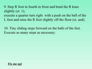9. Step R foot in fourth in front and bend the R knee slightly (ct. 1),  execute a quarter turn right  with a push on the ball of the L foot and raise the R foot slightly off the floor (ct. and).   10. Tiny sliding steps forward on the balls of the feet. Execute as many steps as necessary. Fix me up! 