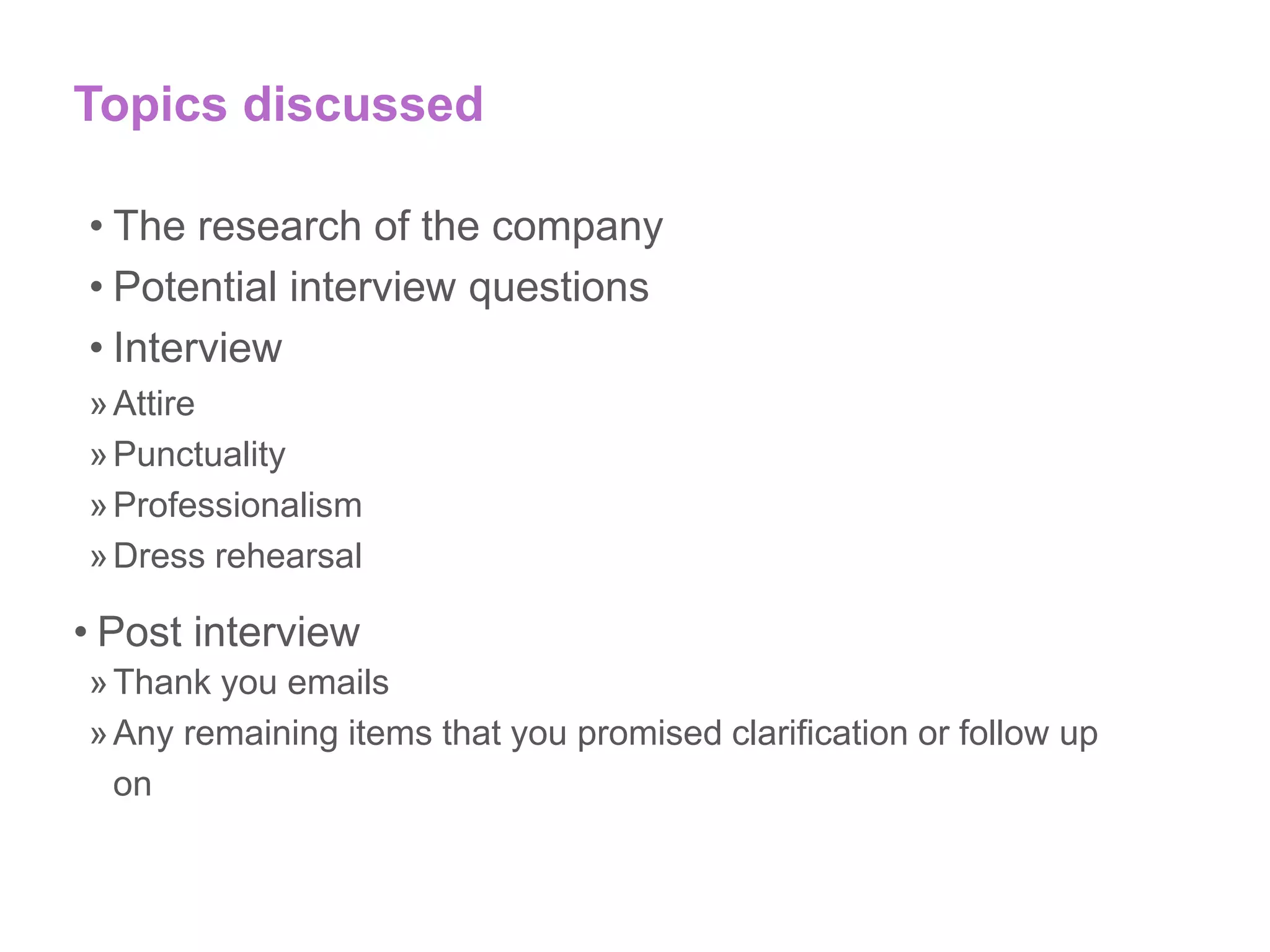 Topics discussed
• The research of the company
• Potential interview questions
• Interview
»Attire
»Punctuality
»Professionalism
»Dress rehearsal
• Post interview
»Thank you emails
»Any remaining items that you promised clarification or follow up
on
 