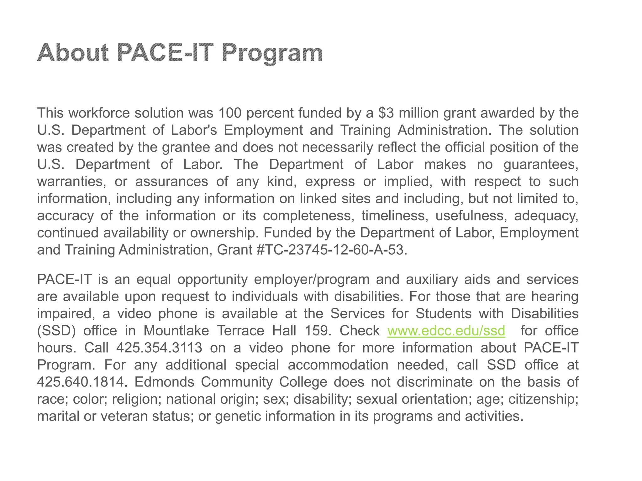 This workforce solution was 100 percent funded by a $3 million grant awarded by the
U.S. Department of Labor's Employment and Training Administration. The solution
was created by the grantee and does not necessarily reflect the official position of the
U.S. Department of Labor. The Department of Labor makes no guarantees,
warranties, or assurances of any kind, express or implied, with respect to such
information, including any information on linked sites and including, but not limited to,
accuracy of the information or its completeness, timeliness, usefulness, adequacy,
continued availability or ownership. Funded by the Department of Labor, Employment
and Training Administration, Grant #TC-23745-12-60-A-53.
PACE-IT is an equal opportunity employer/program and auxiliary aids and services
are available upon request to individuals with disabilities. For those that are hearing
impaired, a video phone is available at the Services for Students with Disabilities
(SSD) office in Mountlake Terrace Hall 159. Check www.edcc.edu/ssd for office
hours. Call 425.354.3113 on a video phone for more information about PACE-IT
Program. For any additional special accommodation needed, call SSD office at
425.640.1814. Edmonds Community College does not discriminate on the basis of
race; color; religion; national origin; sex; disability; sexual orientation; age; citizenship;
marital or veteran status; or genetic information in its programs and activities.
 