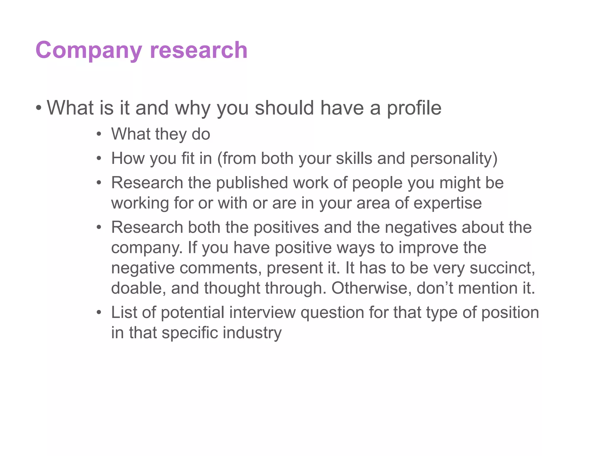 Company research
• What is it and why you should have a profile
• What they do
• How you fit in (from both your skills and personality)
• Research the published work of people you might be
working for or with or are in your area of expertise
• Research both the positives and the negatives about the
company. If you have positive ways to improve the
negative comments, present it. It has to be very succinct,
doable, and thought through. Otherwise, don’t mention it.
• List of potential interview question for that type of position
in that specific industry
 