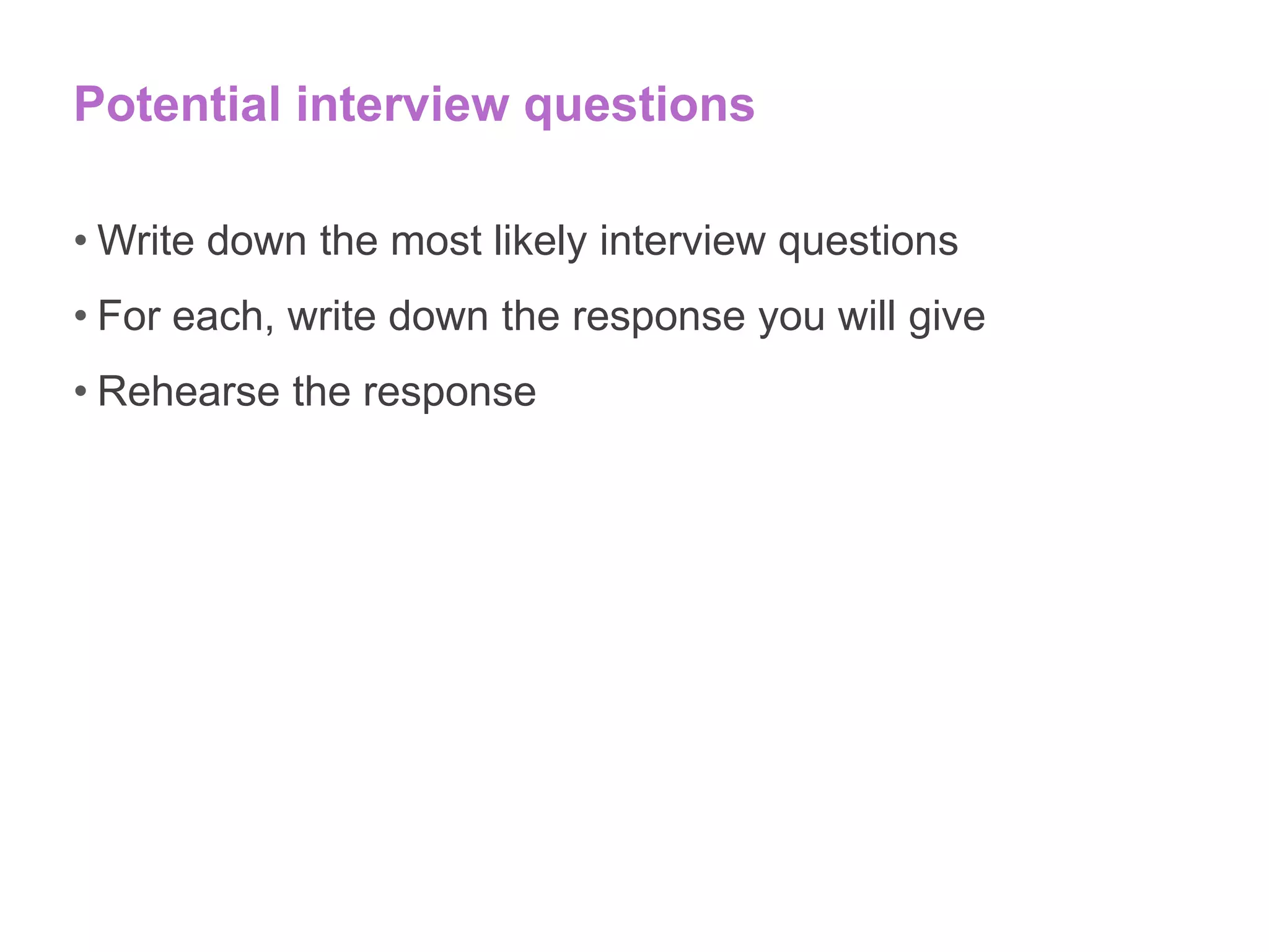Potential interview questions
• Write down the most likely interview questions
• For each, write down the response you will give
• Rehearse the response
 