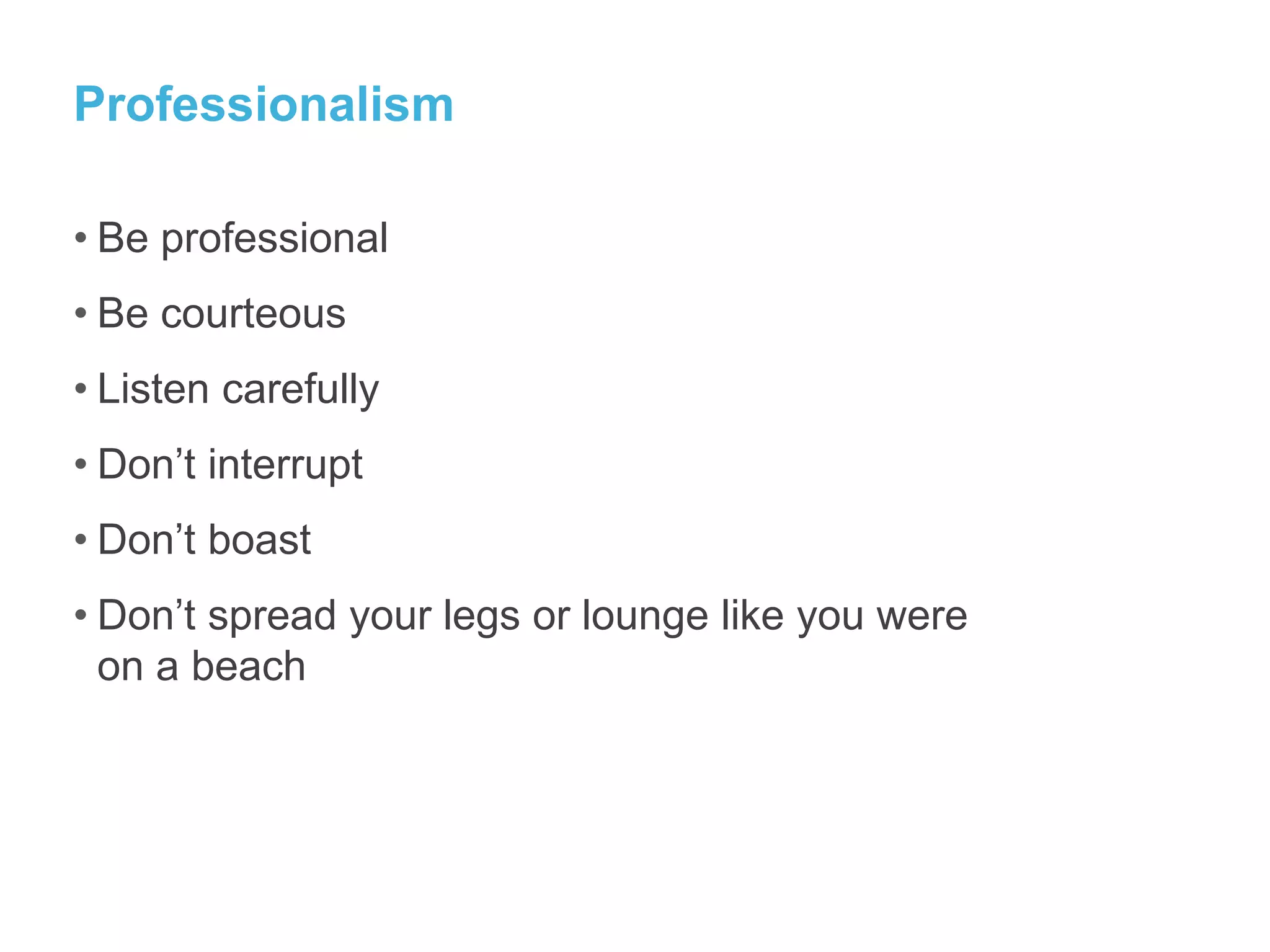 Professionalism
• Be professional
• Be courteous
• Listen carefully
• Don’t interrupt
• Don’t boast
• Don’t spread your legs or lounge like you were
on a beach
 