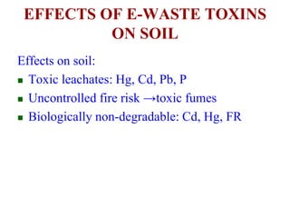 EFFECTS OF E-WASTE TOXINS 
ON SOIL 
Effects on soil: 
 Toxic leachates: Hg, Cd, Pb, P 
 Uncontrolled fire risk →toxic fumes 
 Biologically non-degradable: Cd, Hg, FR 
 