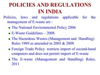 POLICIES AND REGULATIONS 
IN INDIA 
Policies, laws and regulations applicable for the 
management of E-waste are : 
 The National Environmental Policy 2006 
 E-Waste Guidelines – 2008 
 The Hazardous Wastes (Management and Handling) 
Rules 1989 as amended in 2003 & 2008 
 Foreign Trade Policy restricts import of second-hand 
computers and does not permit import of E-waste 
 The E-waste (Management and Handling) Rules, 
2011 
 
