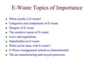 E-Waste Topics of Importance 
 What exactly is E-waste? 
 Categories and components of E-waste 
 Dangers of E-waste 
 The sensitive nature of E-waste 
 Laws and regulations 
 Stakeholders in E-waste 
 What can be done with E-waste? 
 E-Waste management initiatives (International) 
 The de-manufacturing and recycle processes 
 
