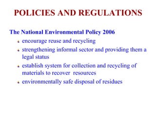 POLICIES AND REGULATIONS 
The National Environmental Policy 2006 
encourage reuse and recycling 
strengthening informal sector and providing them a 
legal status 
establish system for collection and recycling of 
materials to recover resources 
environmentally safe disposal of residues 
 