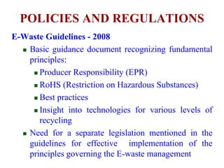 POLICIES AND REGULATIONS 
E-Waste Guidelines - 2008 
 Basic guidance document recognizing fundamental 
principles: 
 Producer Responsibility (EPR) 
 RoHS (Restriction on Hazardous Substances) 
 Best practices 
 Insight into technologies for various levels of 
recycling 
 Need for a separate legislation mentioned in the 
guidelines for effective implementation of the 
principles governing the E-waste management 
 