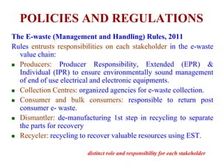 POLICIES AND REGULATIONS 
The E-waste (Management and Handling) Rules, 2011 
Rules entrusts responsibilities on each stakeholder in the e-waste 
value chain: 
 Producers: Producer Responsibility, Extended (EPR) & 
Individual (IPR) to ensure environmentally sound management 
of end of use electrical and electronic equipments. 
 Collection Centres: organized agencies for e-waste collection. 
 Consumer and bulk consumers: responsible to return post 
consumer e- waste. 
 Dismantler: de-manufacturing 1st step in recycling to separate 
the parts for recovery 
 Recycler: recycling to recover valuable resources using EST. 
distinct role and responsibility for each stakeholder 
 