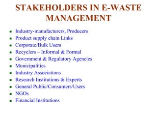 STAKEHOLDERS IN E-WASTE 
MANAGEMENT 
 Industry-manufacturers, Producers 
 Product supply chain Links 
 Corporate/Bulk Users 
 Recyclers – Informal & Formal 
 Government & Regulatory Agencies 
 Municipalities 
 Industry Associations 
 Research Institutions & Experts 
 General Public/Consumers/Users 
 NGOs 
 Financial Institutions 
 