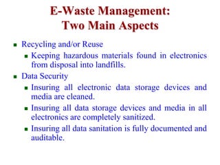 E-Waste Management: 
Two Main Aspects 
 Recycling and/or Reuse 
 Keeping hazardous materials found in electronics 
from disposal into landfills. 
 Data Security 
 Insuring all electronic data storage devices and 
media are cleaned. 
 Insuring all data storage devices and media in all 
electronics are completely sanitized. 
 Insuring all data sanitation is fully documented and 
auditable. 
 