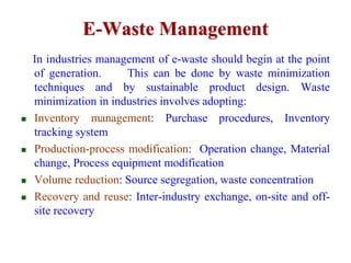 E-Waste Management 
In industries management of e-waste should begin at the point 
of generation. This can be done by waste minimization 
techniques and by sustainable product design. Waste 
minimization in industries involves adopting: 
 Inventory management: Purchase procedures, Inventory 
tracking system 
 Production-process modification: Operation change, Material 
change, Process equipment modification 
 Volume reduction: Source segregation, waste concentration 
 Recovery and reuse: Inter-industry exchange, on-site and off-site 
recovery 
 