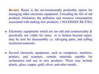  Re-use: Reuse is the environmentally preferable option for 
managing older electronic equipment. Extending the life of old 
products minimizes the pollution and resource consumption 
associated with making new products. ( MAXIMIZE RE-USE) 
 Electronic equipments which are too old and commercially & 
practically not viable for reuse or is broken beyond repair, 
may be sent for disassembly i.e. salvaging parts, and selling 
reclaimed materials. 
 Several electronic equipment, such as computers, monitors, 
printers, and scanners, contain materials suitable for 
reclamation and use in new products. These may include 
plastic, glass, copper, gold, silver, and other metals. 
 