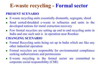 E-waste recycling - Formal sector 
PRESENT SCENARIO 
 E-waste recycling units essentially dismantle, segregate, shred 
 Send sorted/shredded e-waste to refineries and units in the 
developed nations for metal extraction recovery 
 Few formal recyclers are setting up end to end recycling units in 
India and one such unit is in operation near Roorkee 
CHANGING SCENARIO 
 Formal Recycling units being set up in India which are like any 
other industrial operation 
 Formal recyclers are responsible for environmental compliance 
seeking authorizations and permissions 
 E-waste recycling in the formal sector are committed to 
corporate social responsibility (CSR) 
 