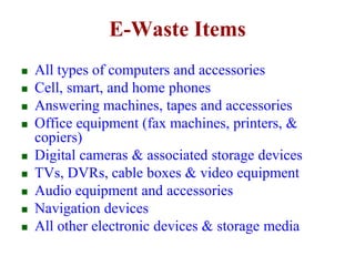 E-Waste Items 
 All types of computers and accessories 
 Cell, smart, and home phones 
 Answering machines, tapes and accessories 
 Office equipment (fax machines, printers, & 
copiers) 
 Digital cameras & associated storage devices 
 TVs, DVRs, cable boxes & video equipment 
 Audio equipment and accessories 
 Navigation devices 
 All other electronic devices & storage media 
 
