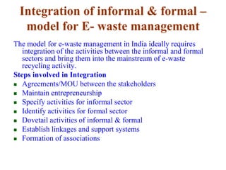 Integration of informal & formal – 
model for E- waste management 
The model for e-waste management in India ideally requires 
integration of the activities between the informal and formal 
sectors and bring them into the mainstream of e-waste 
recycling activity. 
Steps involved in Integration 
 Agreements/MOU between the stakeholders 
 Maintain entrepreneurship 
 Specify activities for informal sector 
 Identify activities for formal sector 
 Dovetail activities of informal & formal 
 Establish linkages and support systems 
 Formation of associations 
 
