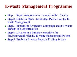 E-waste Management Programme 
 Step 1: Rapid Assessment of E-waste in the Country 
 Step 2: Establish Multi-stakeholder Partnership for E-waste 
Management 
 Step 3: Implement Awareness Campaign about E-waste 
Threats and Opportunities 
 Step 4: Develop and Enhance capacities for 
Environmental Friendly E-waste management System 
 Step 5: Establish E-waste Recycle Trading System 
 