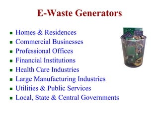 E-Waste Generators 
 Homes & Residences 
 Commercial Businesses 
 Professional Offices 
 Financial Institutions 
 Health Care Industries 
 Large Manufacturing Industries 
 Utilities & Public Services 
 Local, State & Central Governments 
 