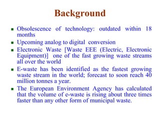 Background 
 Obsolescence of technology: outdated within 18 
months 
 Upcoming analog to digital conversion 
 Electronic Waste [Waste EEE (Electric, Electronic 
Equipment)] one of the fast growing waste streams 
all over the world 
 E-waste has been identified as the fastest growing 
waste stream in the world; forecast to soon reach 40 
million tonnes a year. 
 The European Environment Agency has calculated 
that the volume of e-waste is rising about three times 
faster than any other form of municipal waste. 
 
