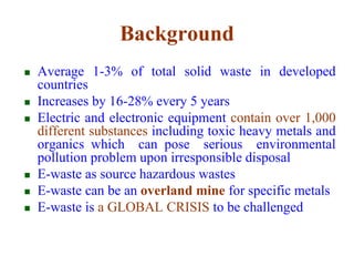 Background 
 Average 1-3% of total solid waste in developed 
countries 
 Increases by 16-28% every 5 years 
 Electric and electronic equipment contain over 1,000 
different substances including toxic heavy metals and 
organics which can pose serious environmental 
pollution problem upon irresponsible disposal 
 E-waste as source hazardous wastes 
 E-waste can be an overland mine for specific metals 
 E-waste is a GLOBAL CRISIS to be challenged 
 