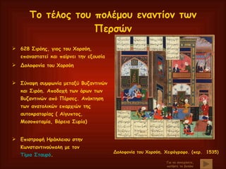 Το τέλος του πολέμου εναντίον των Περσών 628 Σιρόης, γιος του Χορσόη, επαναστατεί και παίρνει την εξουσία Δολοφονία του Χορσόη Σύναψη συμφωνία μεταξύ Βυζαντινών και Σιρόη. Αποδοχή των όρων των Βυζαντινών από Πέρσες. Ανάκτηση των ανατολικών επαρχιών της αυτοκρατορίας ( Αίγυπτος, Μεσοποταμία, Βόρεια Συρία) Επιστροφή Ηράκλειου στην Κωνσταντινούπολη με τον  Τίμιο Σταυρό . Για να συνεχίσετε, πατήστε το βελάκι Δολοφονία του Χορσόη. Χειρόγραφο. (περ.  1535)   
