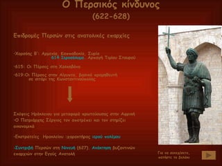 Επιδρομές Περσών στις ανατολικές επαρχίες Χορσόης Β’: Αρμενία, Καππαδοκία, Συρία 614 Ιεροσόλυμα . Αρπαγή Τιμίου Σταυρού 615: Οι Πέρσες στη Χαλκηδόνα 619:Οι Πέρσες στην Αίγυπτο, βασικό προμηθευτή  σε σιτάρι της Κωνσταντινούπολης Σκέψεις Ηράκλειου για μεταφορά πρωτεύουσας στην Αφρική Ο Πατριάρχης Σέργιος τον αποτρέπει και τον στηρίζει οικονομικά Εκστρατείες  Ηρακλείου :χαρακτήρας  ιερού πολέμου Συντριβή  Περσών στη  Νινευή  (627).  Ανάκτηση  βυζαντινών επαρχιών στην Εγγύς Ανατολή Ο Περσικός κίνδυνος (622-628) Για να συνεχίσετε, πατήστε το βελάκι 