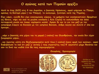 Αυτό το έτος (622) στις 4 του Απριλίου, ο βασιλιάς Ηράκλειος, αφού γιόρτασε το Πάσχα, αμέσως τη δεύτερη μέρα ( του Πάσχα), το απόγευμα, ξεκίνησε κατά της Περσίας. Είχε πάρει, επειδή δεν είχε οικονομικούς πόρους, τα χρήματα των εκκλησιαστικών ιδρυμάτων ως δάνειο, πήρε και από τη μεγάλη εκκλησία ( Αγία Σοφία) τα πολυκάνδηλα και άλλα λειτουργικά σκεύη και έκοψε νομίσματα πολλά. Άφησε δε και το γιο του μαζί με τον πατριάρχη Σέργιο να διοικούν με τον πατρίκιο Βώνοσο, άνδρα λογικό και συνετό σ’ όλα και έμπειρο… … πήρε ο βασιλιάς στα χέρια του τη μορφή ( εικόνα) του Θεανθρώπου, την οποία δεν είχαν ζωγραφίσει χέρια… … και έχοντας πίστη στο θεοζωγραφισμένο αυτό τύπο ( εικόνα) έκανε αρχή των αγώνων… αφού διαβεβαίωσε το λαό ότι μαζί μ’ αυτούς ( τους στρατιώτες του) θ’ αγωνιστεί μέχρι θανάτου και σαν τα δικά του παιδιά έτσι θα τους συμπεριφέρεται. Θεοφάνης, Χρονογραφία Ο αγώνας κατά των Περσών αρχίζει Για να επιστρέψετε στην προηγούμενη διαφάνεια, πατήστε το βελάκι Solidus  με τον Ηράκλειο και τους γιους του , Κωνσταντίνο ΙΙΙ και Ηρακλώνα 