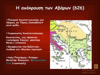 Η απόκρουση των Αβάρων (626) Πολιορκία Κωνσταντινουπόλης από Αβάρους και Πέρσες (Χαλκηδόνα)   κοινό σχέδιο Υπερασπιστές Κωνσταντινούπολης: Κωνσταντίνος, γιος Ηράκλειου +πατριάρχης Σέργιος+ μάγιστρος Βώνος ( επίτροποι) Θριαμβευτική νίκη Βυζαντινών. Απόδοση στη «Θεοτόκο στρατηγό» Λαός+Πατριάρχης+ Επίσημοι: Μοναστήρι Βλαχερνών. « Ευχαριστήριοι  Λιταί   (=προσευχές) Για να συνεχίσετε, πατήστε το βελάκι   