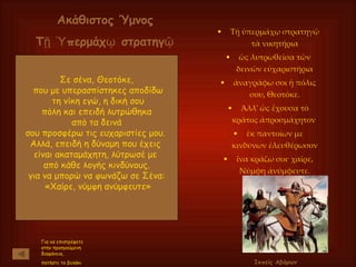 Τῇ ὑπερμάχῳ στρατηγῷ τὰ νικητήρια ὡς λυτρωθεῖσα τῶν δεινῶν εὐχαριστήρια ἀναγράφω σοι ἡ πόλις σου, Θεοτόκε. Άλλ' ὡς ἔχουσα τὸ κράτος ἀπροσμάχητον  ἐκ παντοίων με κινδύνων ἐλευθέρωσον ἵνα κράζω σοι· χαῖρε, Νύμφη ἀνύμφευτε. Σε σένα, Θεοτόκε, που με υπερασπίστηκες αποδίδω τη νίκη εγώ, η δική σου πόλη και επειδή λυτρώθηκα  από τα δεινά σου προσφέρω τις ευχαριστίες μου.  Αλλά, επειδή η δύναμη που έχεις  είναι ακαταμάχητη, λύτρωσέ με  από κάθε λογής κινδύνους. για να μπορώ να φωνάζω σε Σένα: «Χαίρε, νύμφη ανύμφευτε» Για να επιστρέψετε στην προηγούμενη διαφάνεια,  πατήστε το βελάκι Ιππείς Αβάρων Ακάθιστος Ύμνος Τῇ Ὑπερμάχῳ στρατηγῷ 