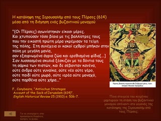 H κατάληψη της Iερουσαλήμ από τους Πέρσες (614) μέσα από τη διήγηση ενός βυζαντινού μοναχού "(Oι Πέρσες) αγωνίστηκαν είκοσι μέρες.  Kαι χτυπούσαν τόσο βίαια με τις βαλλίστρες τους  που την εικοστή πρώτη μέρα γκρέμισαν τα τείχη  της πόλης. Στη συνέχεια οι κακοί εχθροί μπήκαν στην πόλη με μεγάλη μανία,  σαν εξαγριωμένα άγρια ζώα και ερεθισμένα φίδια[...]  Σαν λυσσασμένα σκυλιά ξέσκιζαν με τα δόντια τους  τη σάρκα των πιστών, και δε σέβονταν κανένα,  ούτε άνδρα ούτε γυναίκα, ούτε νέο ούτε γέρο,  ούτε παιδί ούτε μωρό, ούτε ιερέα ούτε μοναχό,  ούτε παρθένα ούτε χήρα..."  F., Conybeare, "Antiochus Strategos Account of the Sack ofJerusalem (614)", English Historical Review  25 (1910) σ. 506-7. Για να επιστρέψετε στην προηγούμενη διαφάνεια, πατήστε το βελάκι Ποια στοιχεία του κειμένου μαρτυρούν τη στάση του βυζαντινού μοναχού απέναντι στο γεγονός της κατάληψης της Ιερουσαλήμ από τους Πέρσες; 